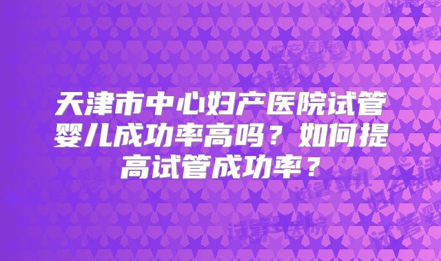 天津市中心妇产医院试管婴儿成功率高吗?如何提高试管成功率?