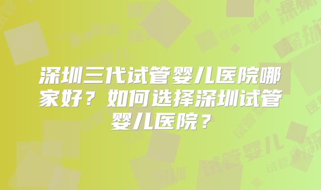 深圳三代试管婴儿医院哪家好？如何选择深圳试管婴儿医院？