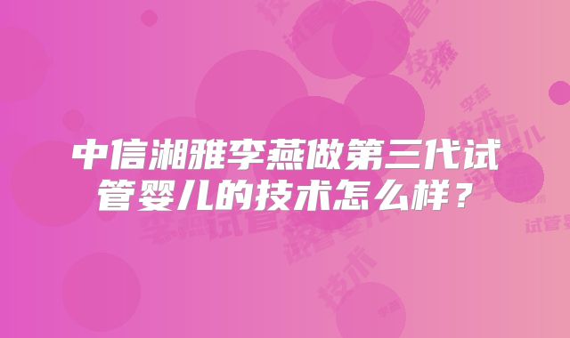 中信湘雅李燕做第三代试管婴儿的技术怎么样？