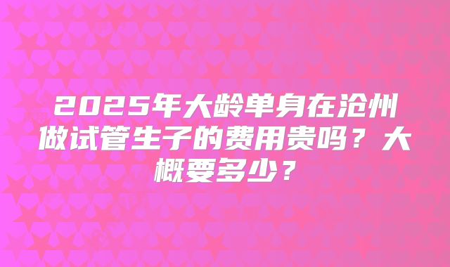 2025年大龄单身在沧州做试管生子的费用贵吗?大概要多少?