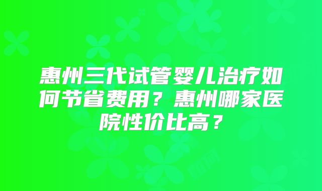 惠州三代试管婴儿治疗如何节省费用？惠州哪家医院性价比高？