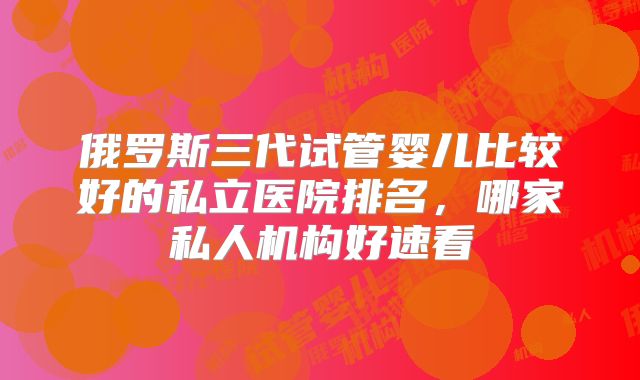 俄罗斯三代试管婴儿比较好的私立医院排名，哪家私人机构好速看