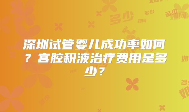 深圳试管婴儿成功率如何?宫腔积液治疗费用是多少?