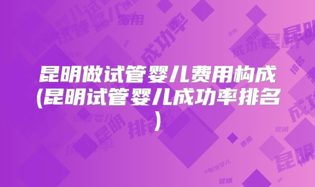 昆明做试管婴儿费用构成(昆明试管婴儿成功率排名)