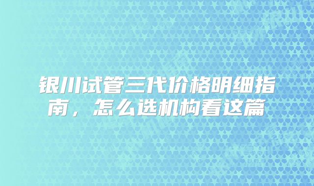 银川试管三代价格明细指南,怎么选机构看这篇