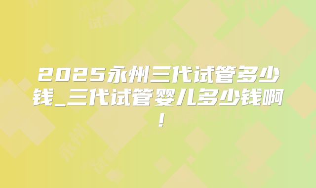 2025永州三代试管多少钱_三代试管婴儿多少钱啊！