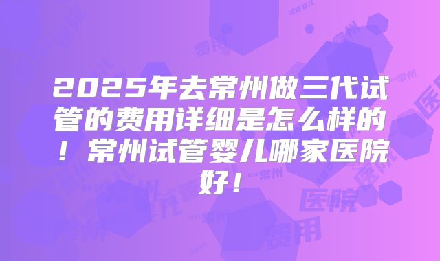 2025年去常州做三代试管的费用详细是怎么样的!常州试管婴儿哪家医院好!