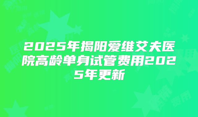2025年揭阳爱维艾夫医院高龄单身试管费用2025年更新