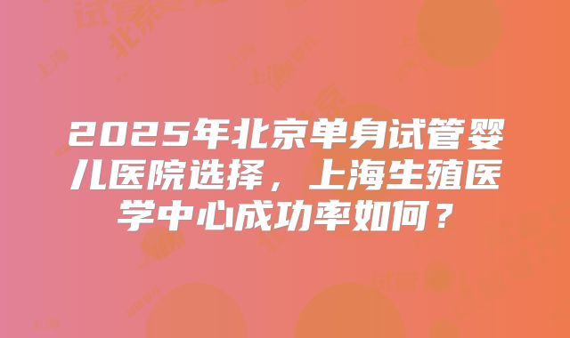 2025年北京单身试管婴儿医院选择,上海生殖医学中心成功率如何?