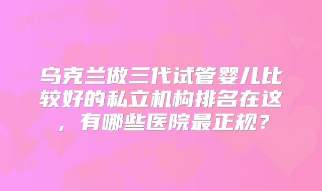 乌克兰做三代试管婴儿比较好的私立机构排名在这,有哪些医院最正规?