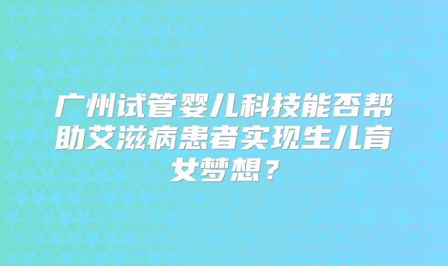 广州试管婴儿科技能否帮助艾滋病患者实现生儿育女梦想?