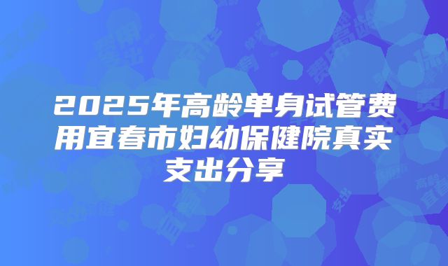 2025年高龄单身试管费用宜春市妇幼保健院真实支出分享