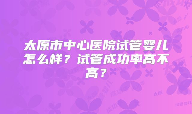 太原市中心医院试管婴儿怎么样？试管成功率高不高？