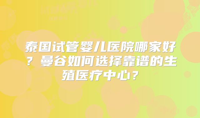 泰国试管婴儿医院哪家好？曼谷如何选择靠谱的生殖医疗中心？