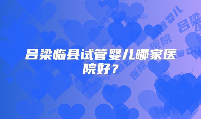 吕梁临县试管婴儿哪家医院好?