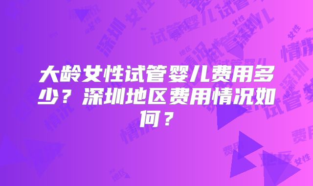大龄女性试管婴儿费用多少？深圳地区费用情况如何？