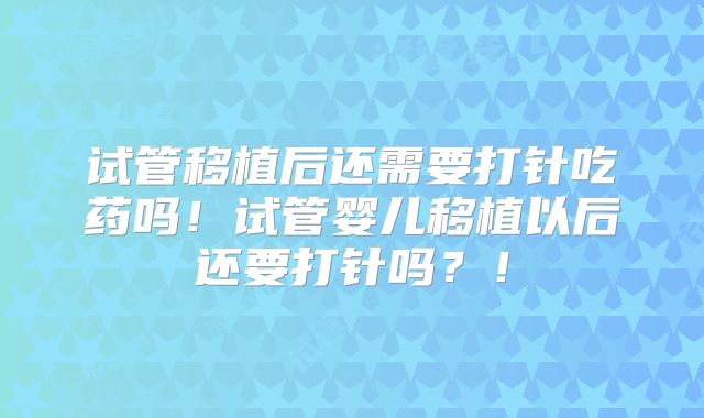 试管移植后还需要打针吃药吗！试管婴儿移植以后还要打针吗？！