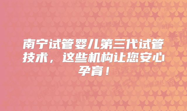 南宁试管婴儿第三代试管技术,这些机构让您安心孕育!
