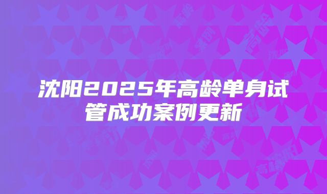 沈阳2025年高龄单身试管成功案例更新