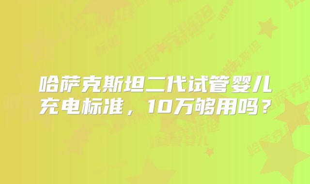 哈萨克斯坦二代试管婴儿充电标准,10万够用吗?