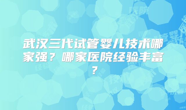 武汉三代试管婴儿技术哪家强?哪家医院经验丰富?