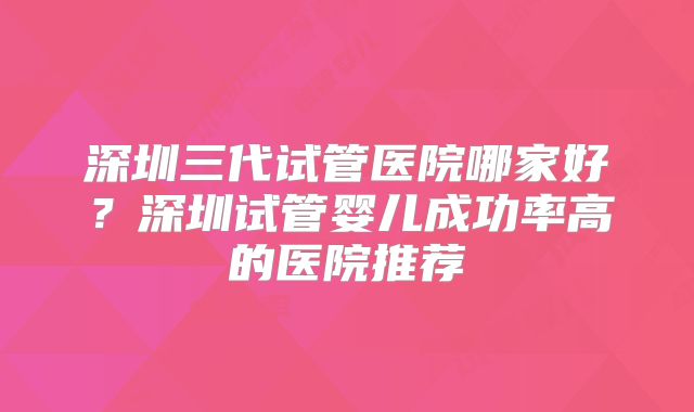 深圳三代试管医院哪家好?深圳试管婴儿成功率高的医院推荐