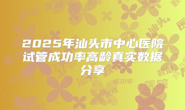 2025年汕头市中心医院试管成功率高龄真实数据分享