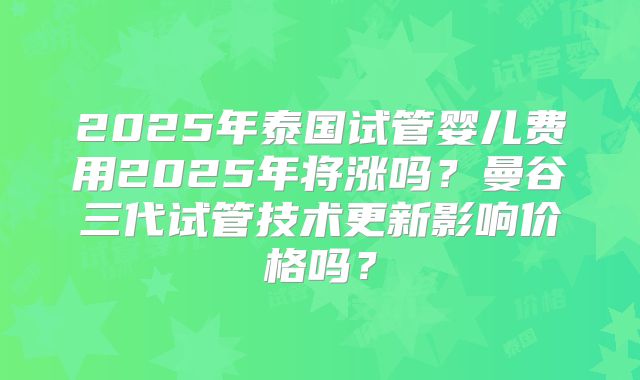 2025年泰国试管婴儿费用2025年将涨吗?曼谷三代试管技术更新影响价格吗?
