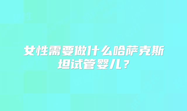 女性需要做什么哈萨克斯坦试管婴儿？