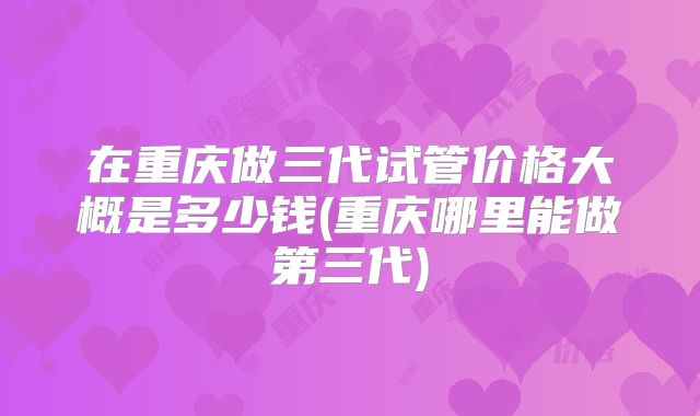 在重庆做三代试管价格大概是多少钱(重庆哪里能做第三代)