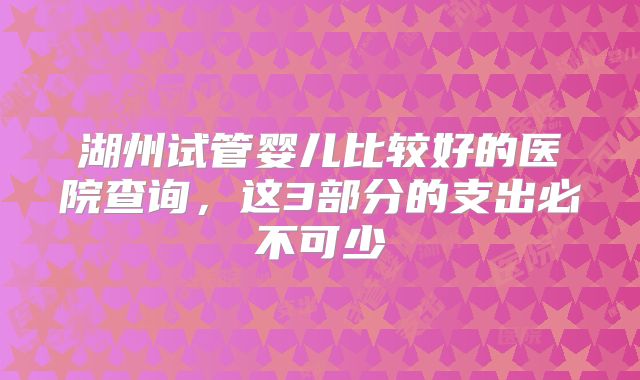 湖州试管婴儿比较好的医院查询，这3部分的支出必不可少