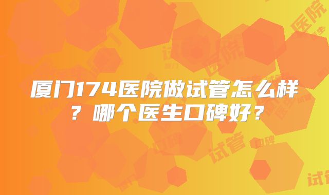 厦门174医院做试管怎么样?哪个医生口碑好?