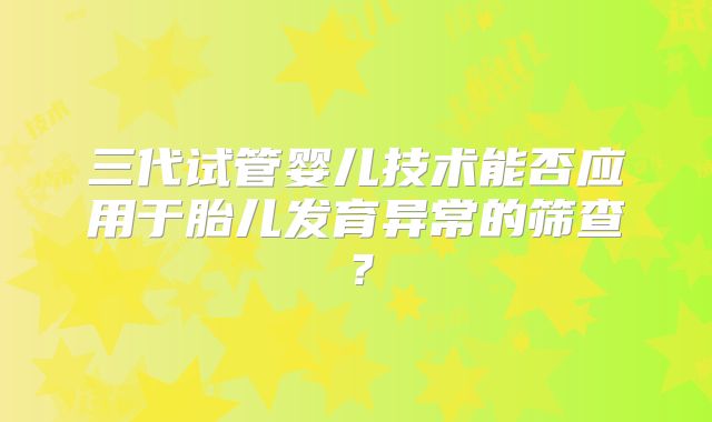 三代试管婴儿技术能否应用于胎儿发育异常的筛查？