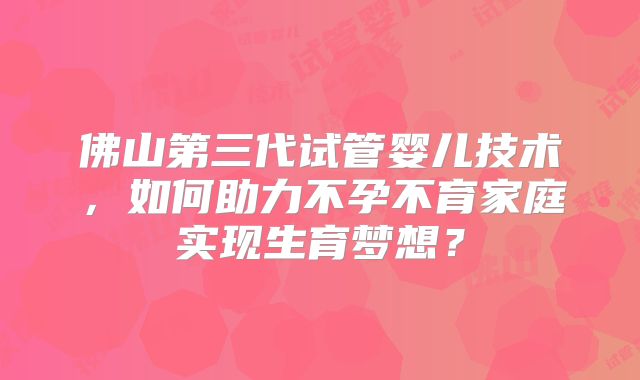 佛山第三代试管婴儿技术,如何助力不孕不育家庭实现生育梦想?