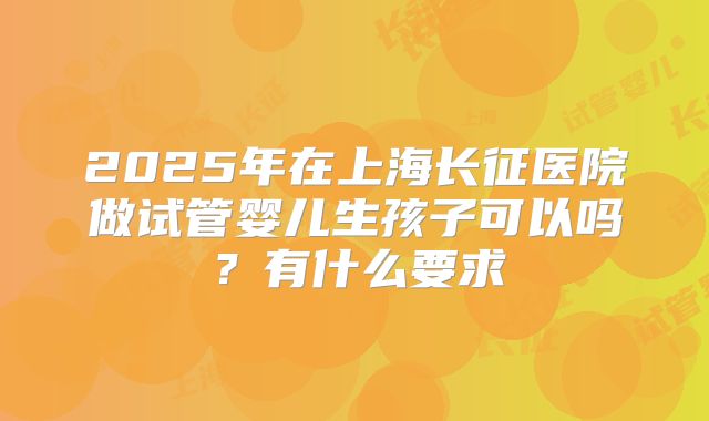 2025年在上海长征医院做试管婴儿生孩子可以吗?有什么要求