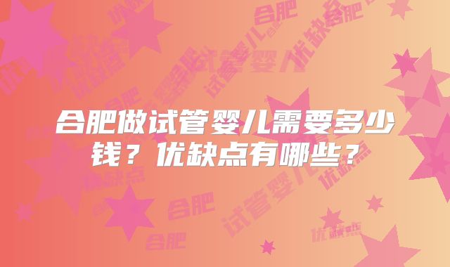 合肥做试管婴儿需要多少钱?优缺点有哪些?