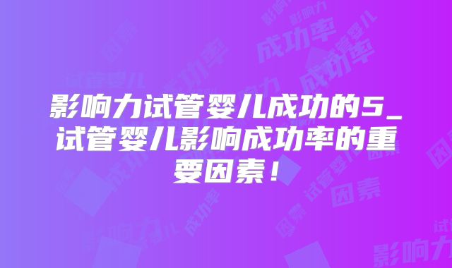 影响力试管婴儿成功的5_试管婴儿影响成功率的重要因素!