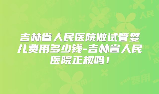 吉林省人民医院做试管婴儿费用多少钱-吉林省人民医院正规吗！