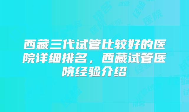 西藏三代试管比较好的医院详细排名,西藏试管医院经验介绍