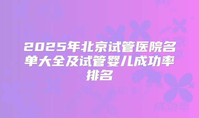 2025年北京试管医院名单大全及试管婴儿成功率排名