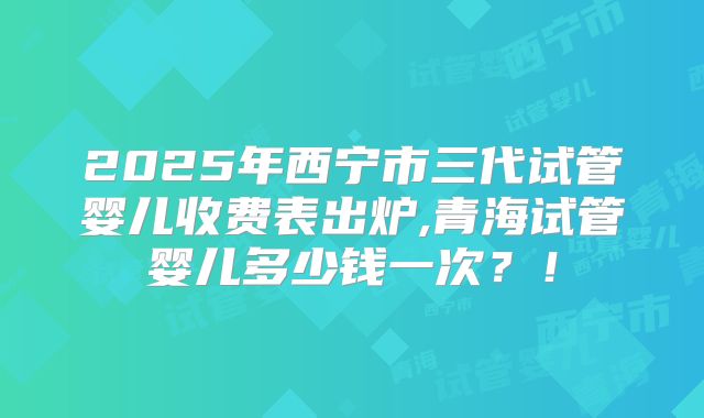 2025年西宁市三代试管婴儿收费表出炉,青海试管婴儿多少钱一次?!