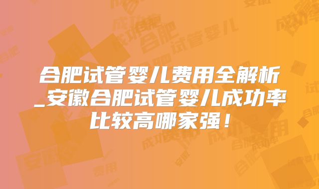 合肥试管婴儿费用全解析_安徽合肥试管婴儿成功率比较高哪家强!