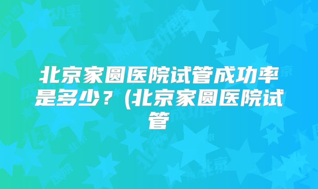 北京家圆医院试管成功率是多少?(北京家圆医院试管