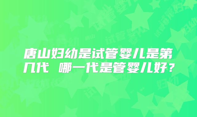 唐山妇幼是试管婴儿是第几代 哪一代是管婴儿好?