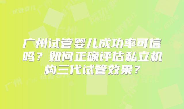 广州试管婴儿成功率可信吗?如何正确评估私立机构三代试管效果?
