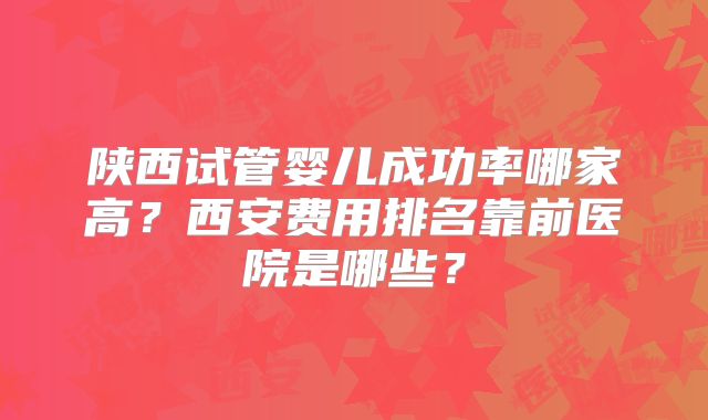 陕西试管婴儿成功率哪家高?西安费用排名靠前医院是哪些?