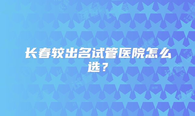 长春较出名试管医院怎么选?