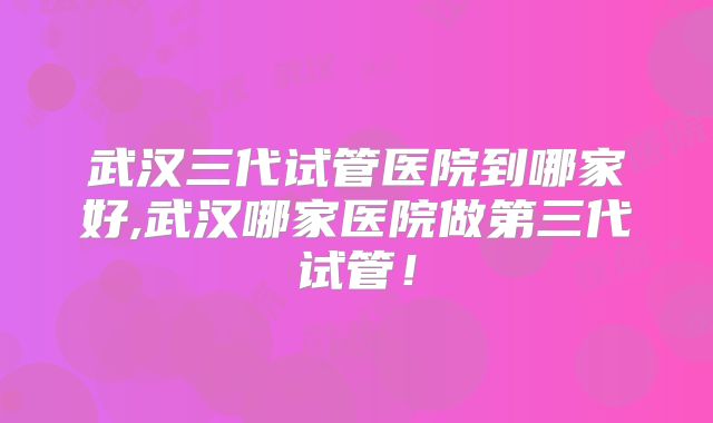 武汉三代试管医院到哪家好,武汉哪家医院做第三代试管！