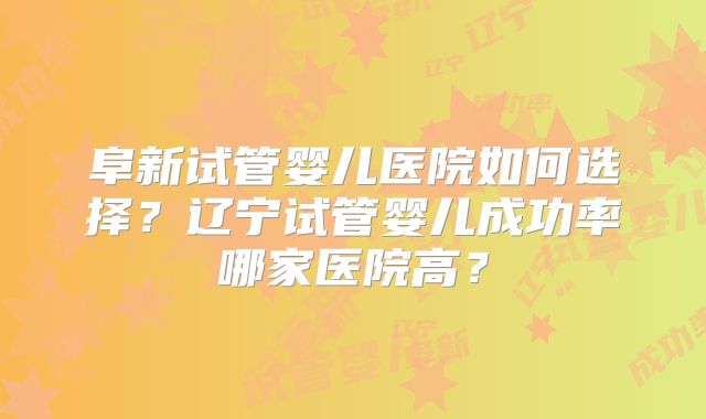 阜新试管婴儿医院如何选择？辽宁试管婴儿成功率哪家医院高？