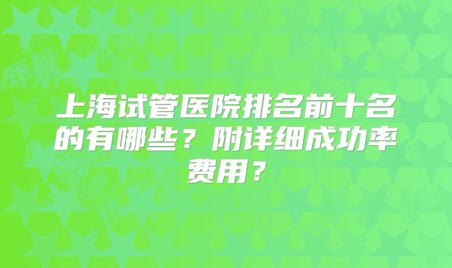 上海试管医院排名前十名的有哪些?附详细成功率费用?